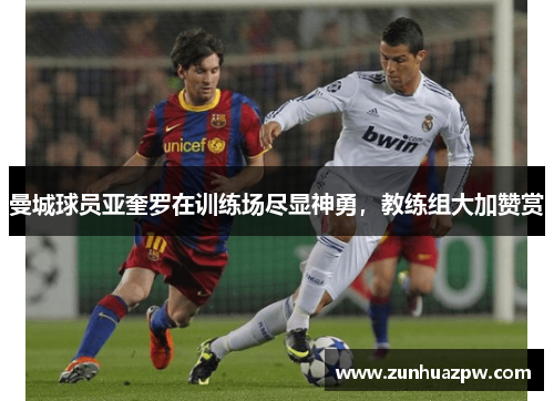曼城球员亚奎罗在训练场尽显神勇，教练组大加赞赏